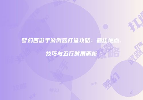 梦幻西游手游武器打造攻略：最佳地点、技巧与五行时辰解析