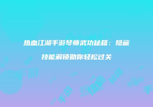热血江湖手游琴师武功秘籍:隐藏技能解锁助你轻松过关