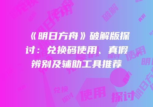 《明日方舟》破解版探讨：兑换码使用、真假辨别及辅助工具推荐