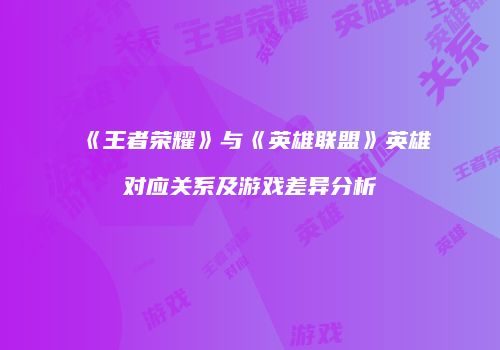《王者荣耀》与《英雄联盟》英雄对应关系及游戏差异分析