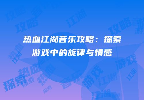 热血江湖音乐攻略：探索游戏中的旋律与情感