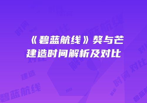 《碧蓝航线》獒与芒建造时间解析及对比
