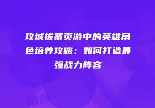 攻城拔寨页游中的英雄角色培养攻略：如何打造最强战力阵容