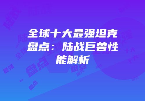 全球十大最强坦克盘点：陆战巨兽性能解析