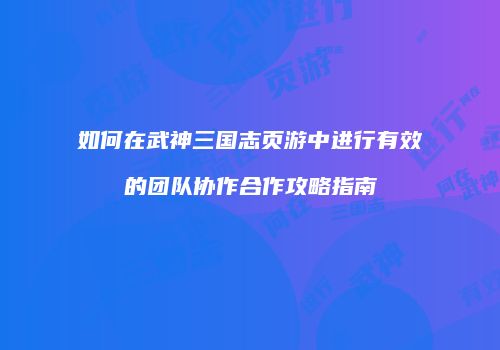 如何在武神三国志页游中进行有效的团队协作合作攻略指南