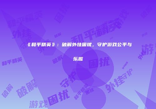 《和平精英》：破解外挂困扰，守护游戏公平与乐趣
