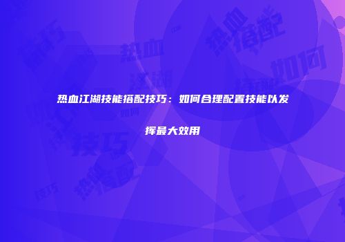 热血江湖技能搭配技巧：如何合理配置技能以发挥最大效用