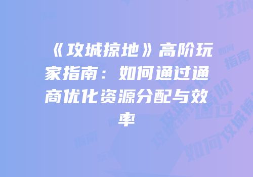 《攻城掠地》高阶玩家指南：如何通过通商优化资源分配与效率