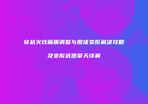 穿越火线画质调整与图像变形解决攻略及变形武器擎天详解