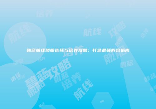 碧蓝航线舰船选择与培养攻略：打造最强阵容指南