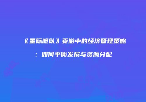 《星际舰队》页游中的经济管理策略：如何平衡发展与资源分配