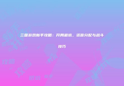 三国游戏新手攻略：开局避坑，资源分配与战斗技巧