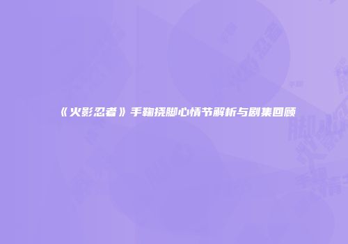 《火影忍者》手鞠挠脚心情节解析与剧集回顾