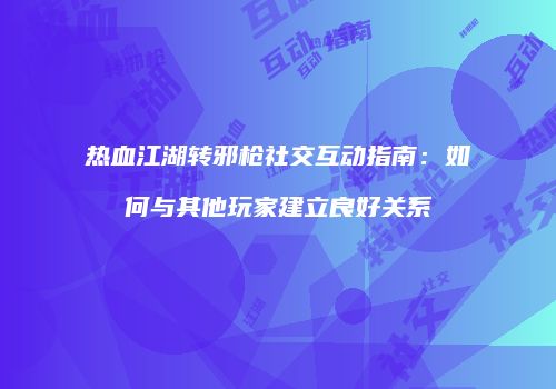热血江湖转邪枪社交互动指南：如何与其他玩家建立良好关系
