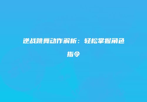 逆战跳舞动作解析：轻松掌握角色指令