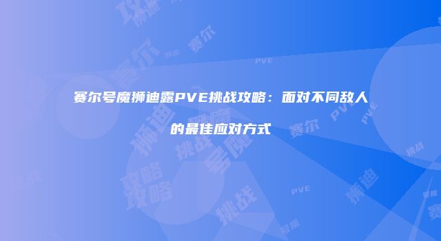 赛尔号魔狮迪露PVE挑战攻略：面对不同敌人的最佳应对方式