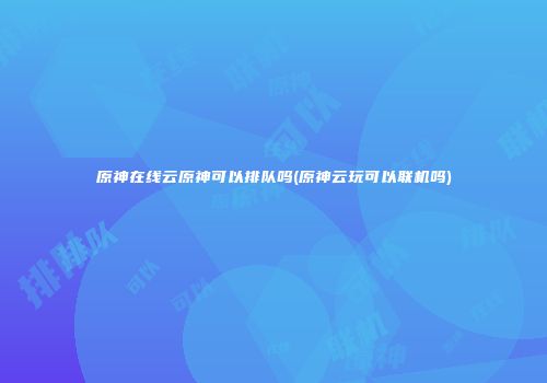 原神在线云原神可以排队吗(原神云玩可以联机吗)