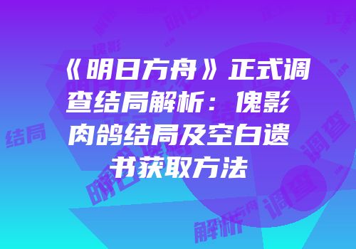 《明日方舟》正式调查结局解析：傀影肉鸽结局及空白遗书获取方法