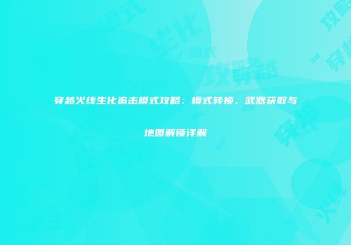 穿越火线生化追击模式攻略：模式转换、武器获取与地图解锁详解