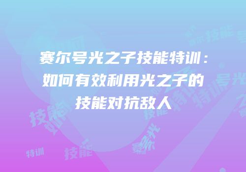 赛尔号光之子技能特训：如何有效利用光之子的技能对抗敌人