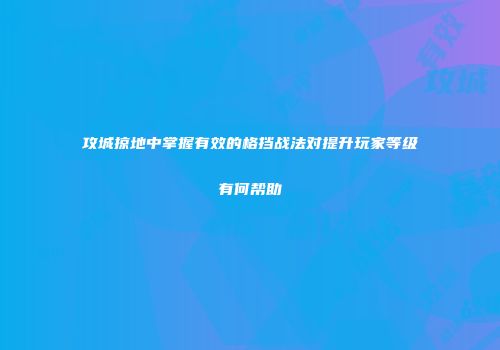攻城掠地中掌握有效的格挡战法对提升玩家等级有何帮助