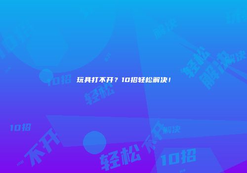 玩具打不开？10招轻松解决！