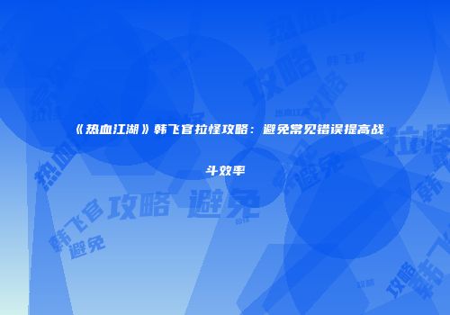 《热血江湖》韩飞官拉怪攻略：避免常见错误提高战斗效率