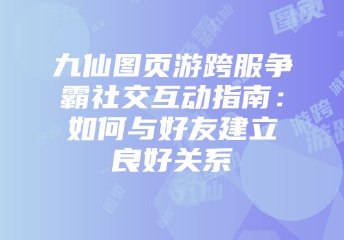 九仙图页游跨服争霸社交互动指南：如何与好友建立良好关系