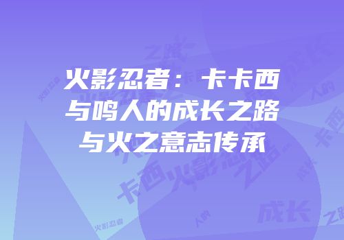 火影忍者：卡卡西与鸣人的成长之路与火之意志传承