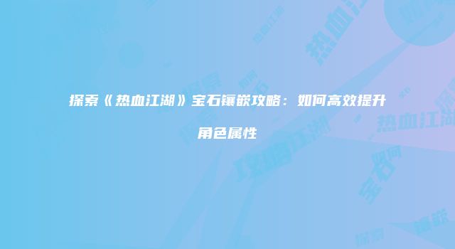 探索《热血江湖》宝石镶嵌攻略：如何高效提升角色属性