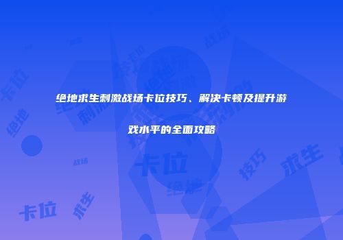 绝地求生刺激战场卡位技巧、解决卡顿及提升游戏水平的全面攻略