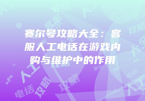 赛尔号攻略大全：客服人工电话在游戏内购与维护中的作用
