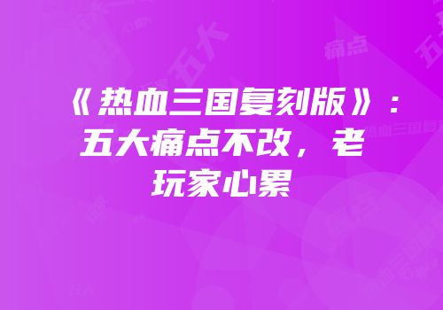 《热血三国复刻版》：五大痛点不改，老玩家心累