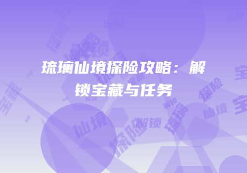 琉璃仙境探险攻略：解锁宝藏与任务
