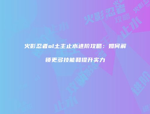 火影忍者ol土主止水进阶攻略:如何解锁更多技能和提升实力
