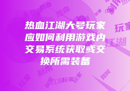 热血江湖大号玩家应如何利用游戏内交易系统获取或交换所需装备