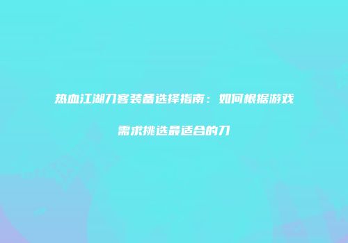 热血江湖刀客装备选择指南：如何根据游戏需求挑选最适合的刀