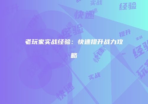 老玩家实战经验：快速提升战力攻略