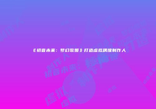 《初音未来：梦幻歌姬》打造虚拟偶像制作人
