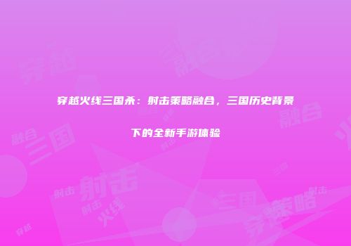 穿越火线三国杀：射击策略融合，三国历史背景下的全新手游体验