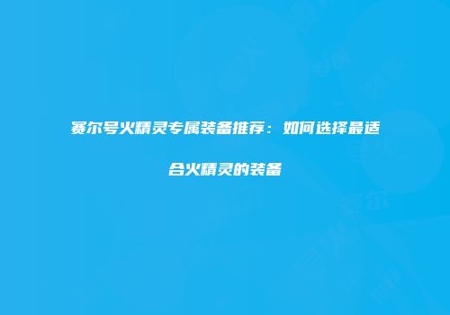赛尔号火精灵专属装备推荐：如何选择最适合火精灵的装备