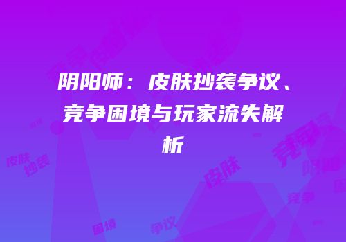 阴阳师：皮肤抄袭争议、竞争困境与玩家流失解析
