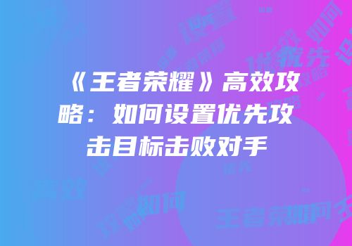 《王者荣耀》高效攻略：如何设置优先攻击目标击败对手