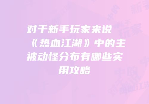 对于新手玩家来说《热血江湖》中的主被动怪分布有哪些实用攻略