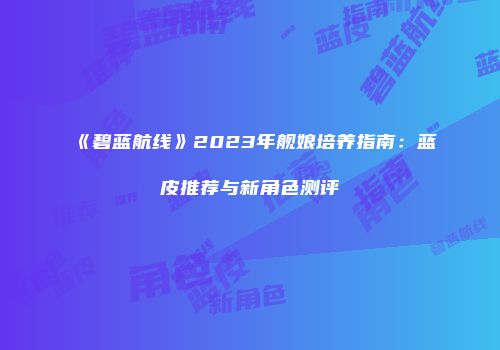《碧蓝航线》2023年舰娘培养指南：蓝皮推荐与新角色测评