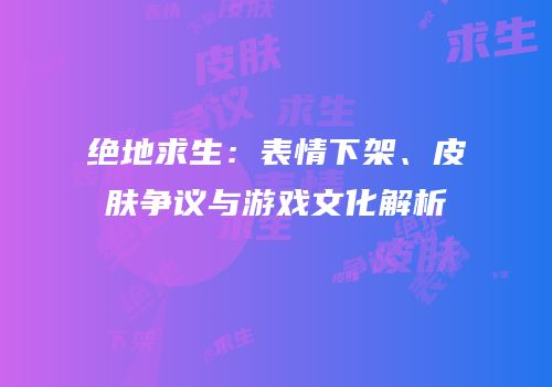 绝地求生：表情下架、皮肤争议与游戏文化解析