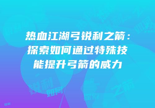 热血江湖弓锐利之箭：探索如何通过特殊技能提升弓箭的威力