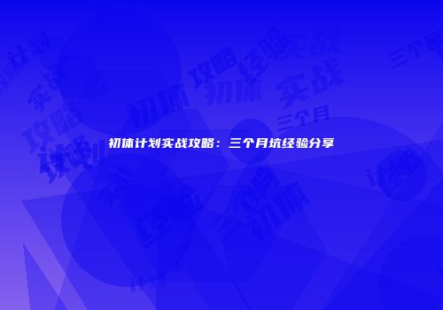 初体计划实战攻略：三个月坑经验分享