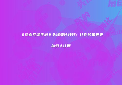 《热血江湖手游》头像美化技巧：让你的角色更加引人注目