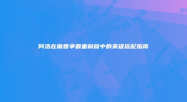阿浩在魔兽争霸重制版中的英雄搭配指南